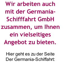 Wir arbeiten auch 
mit der Germania-
Schifffahrt GmbH 
zusammen, um Ihnen 
ein vielseitiges 
Angebot zu bieten.

Hier geht es zu der Seite
Der Germania-Schiffahrt: